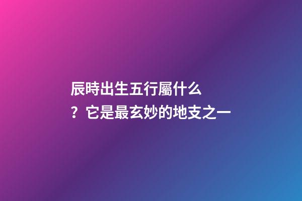 辰時出生五行屬什么？它是最玄妙的地支之一